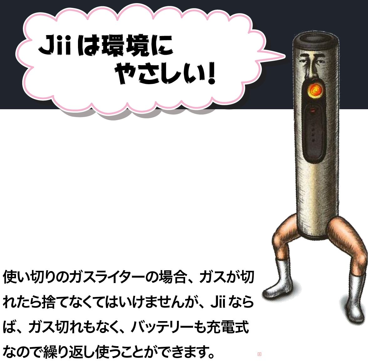 Jiiは環境にやさしい！使い切りのガスライターの場合、ガスが切れたら捨てなくていけませんが、Jiiならば、ガス切れもなく、バッテリーも充電式なので繰り返し使うことができます。”