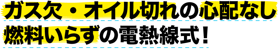 ガス欠・オイル切れの心配なし燃料いらずの電熱線式！