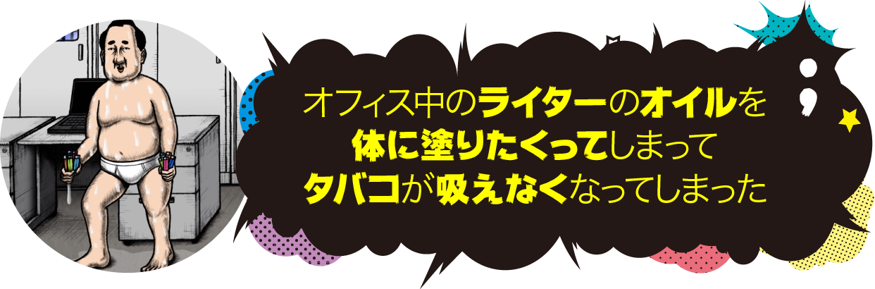 オフィス中のライターのオイルを体に塗りたくってしまって、タバコが吸えなくなってしまった。