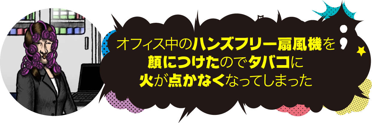 オフィス中のハンズフリー扇風機を顔につけたので、タバコに火がつかなくなってしまった。